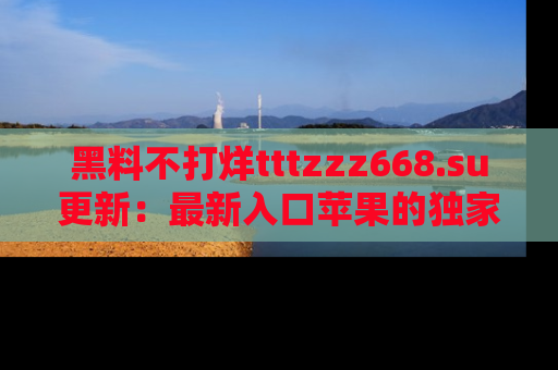 黑料不打烊tttzzz668.su更新：最新入口苹果的独家黑料，你不能错过的真相！