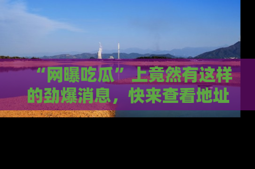 “网曝吃瓜”上竟然有这样的劲爆消息，快来查看地址了解详情！