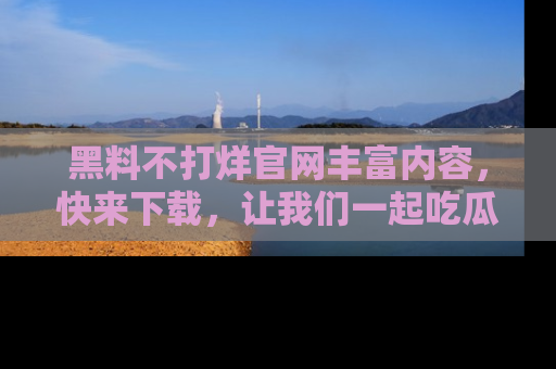 黑料不打烊官网丰富内容，快来下载，让我们一起吃瓜吧！