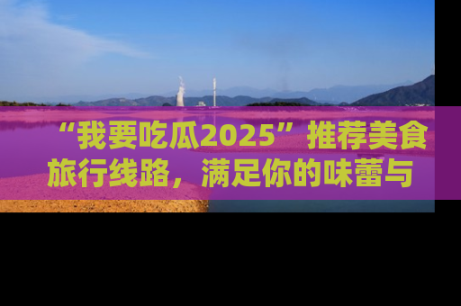 “我要吃瓜2025”推荐美食旅行线路，满足你的味蕾与好奇心