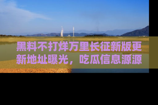 黑料不打烊万里长征新版更新地址曝光，吃瓜信息源源不断