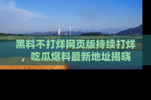 黑料不打烊网页版持续打烊，吃瓜爆料最新地址揭晓