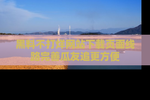 黑料不打烊网站下载页面线路完善瓜友追更方便