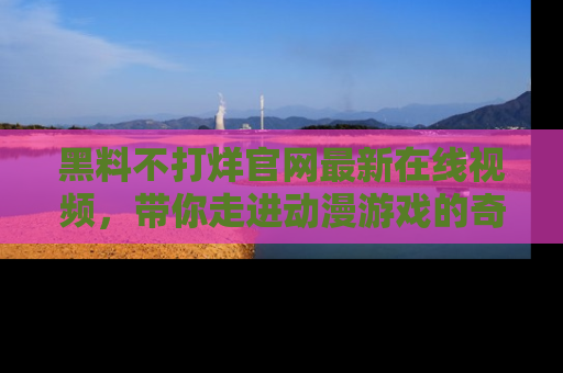 黑料不打烊官网最新在线视频，带你走进动漫游戏的奇幻与现实交汇处
