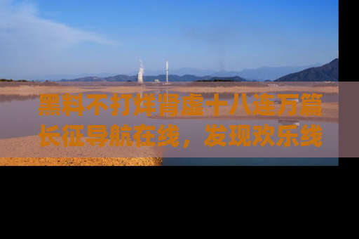 黑料不打烊肾虚十八连万篇长征导航在线，发现欢乐线路的最佳app推荐！