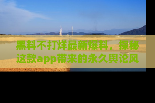 黑料不打烊最新爆料，探秘这款app带来的永久舆论风暴