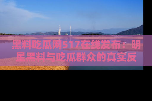 黑料吃瓜网517在线发布：明星黑料与吃瓜群众的真实反应