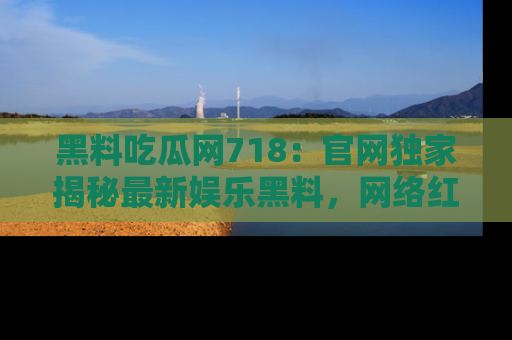 黑料吃瓜网718：官网独家揭秘最新娱乐黑料，网络红人齐聚一堂！