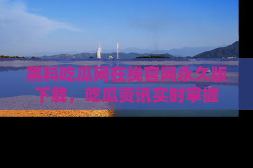 黑料吃瓜网在线官网永久版下载，吃瓜资讯实时掌握
