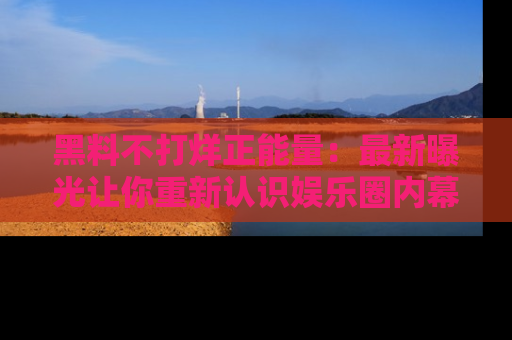 黑料不打烊正能量：最新曝光让你重新认识娱乐圈内幕！
