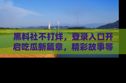 黑料社不打烊，登录入口开启吃瓜新篇章，精彩故事等你来发现！