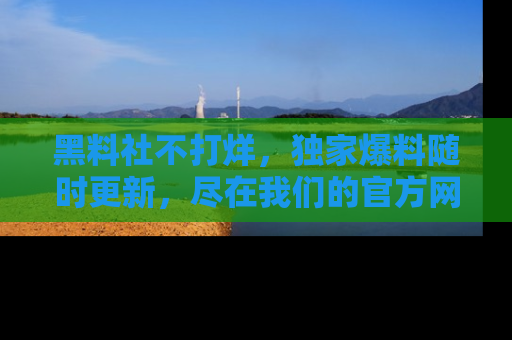 黑料社不打烊，独家爆料随时更新，尽在我们的官方网站网址！