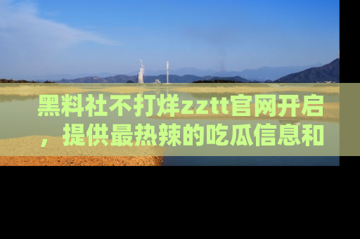 黑料社不打烊zztt官网开启，提供最热辣的吃瓜信息和黑料分享！