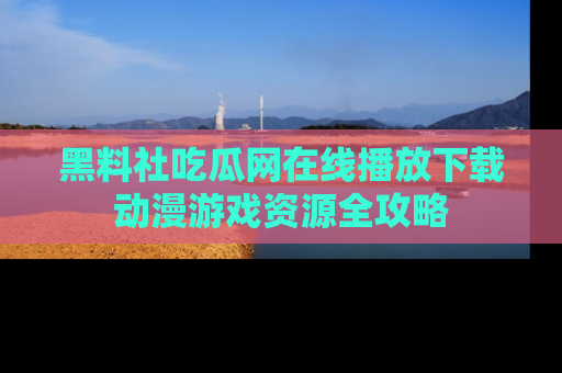 黑料社吃瓜网在线播放下载动漫游戏资源全攻略