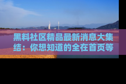黑料社区精品最新消息大集结：你想知道的全在首页等你探索！