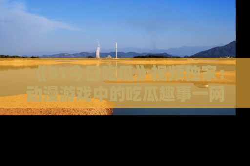 《91今日吃瓜》视频独家:动漫游戏中的吃瓜趣事一网打尽!