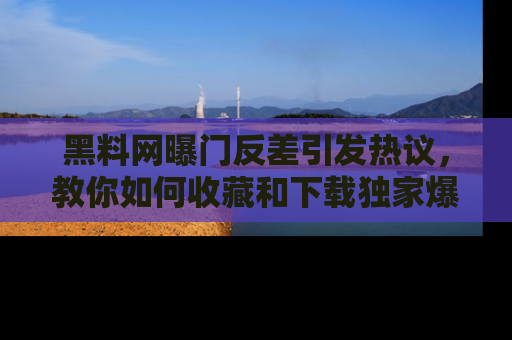 黑料网曝门反差引发热议，教你如何收藏和下载独家爆料