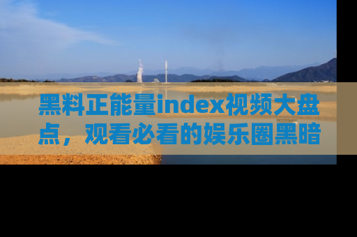 黑料正能量index视频大盘点，观看必看的娱乐圈黑暗与光明！