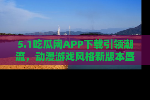 5.1吃瓜网APP下载引领潮流,动漫游戏风格新版本盛情发布!