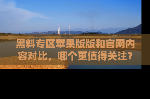 黑料专区苹果版版和官网内容对比，哪个更值得关注？
