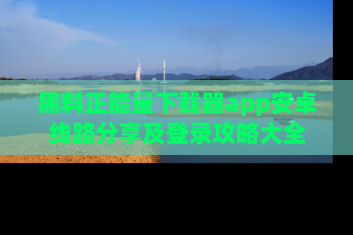 黑料正能量下载器app安卓线路分享及登录攻略大全