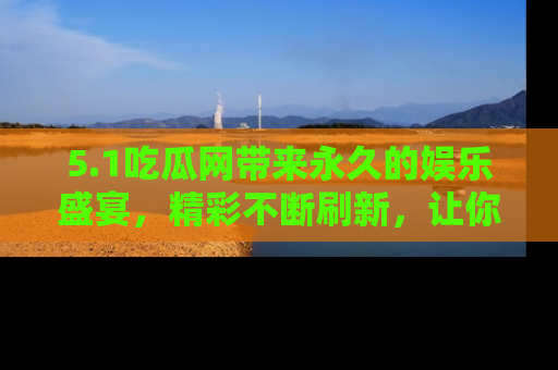 5.1吃瓜网带来永久的娱乐盛宴,精彩不断刷新,让你乐在其中