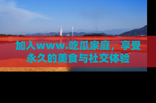 加入www.吃瓜家庭，享受永久的美食与社交体验