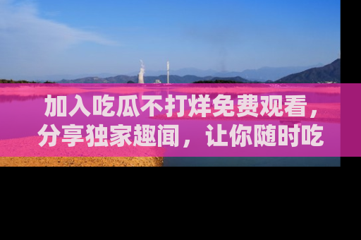 加入吃瓜不打烊免费观看，分享独家趣闻，让你随时吃瓜不停！