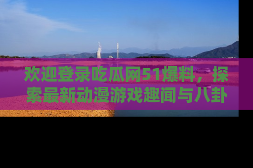 欢迎登录吃瓜网51爆料，探索最新动漫游戏趣闻与八卦！