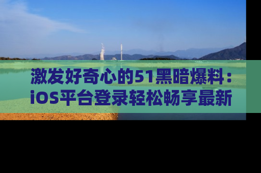 激发好奇心的51黑暗爆料：iOS平台登录轻松畅享最新八卦，刷新你的宠儿清单！