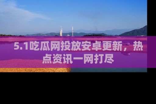 5.1吃瓜网投放安卓更新,热点资讯一网打尽