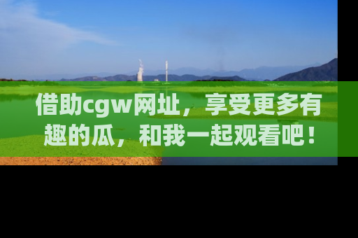 借助cgw网址，享受更多有趣的瓜，和我一起观看吧！