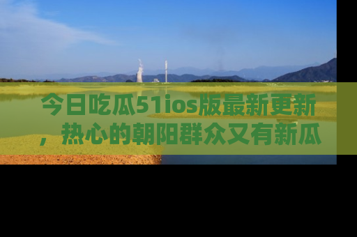 今日吃瓜51ios版最新更新，热心的朝阳群众又有新瓜要分享啦！