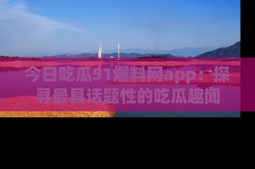 今日吃瓜51爆料网app：探寻最具话题性的吃瓜趣闻