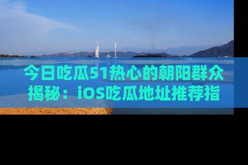 今日吃瓜51热心的朝阳群众揭秘：iOS吃瓜地址推荐指南！