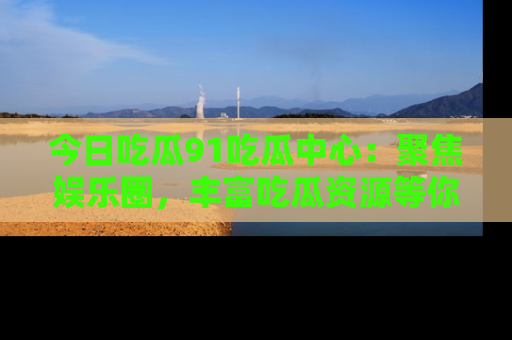 今日吃瓜91吃瓜中心：聚焦娱乐圈，丰富吃瓜资源等你解锁