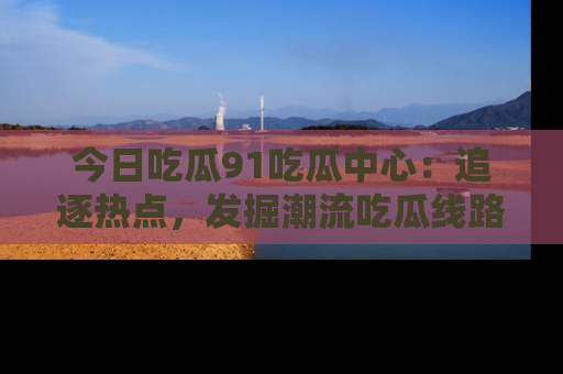 今日吃瓜91吃瓜中心：追逐热点，发掘潮流吃瓜线路！