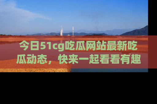 今日51cg吃瓜网站最新吃瓜动态，快来一起看看有趣的事情！