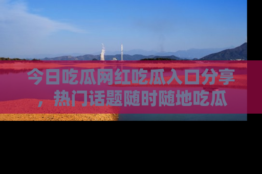 今日吃瓜网红吃瓜入口分享，热门话题随时随地吃瓜