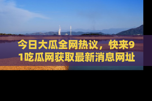 今日大瓜全网热议，快来91吃瓜网获取最新消息网址