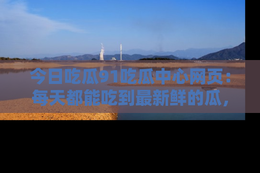 今日吃瓜91吃瓜中心网页：每天都能吃到最新鲜的瓜，八卦互动精彩无限！
