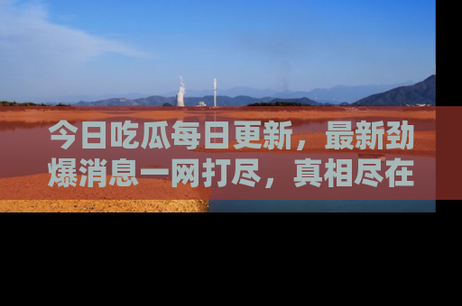今日吃瓜每日更新，最新劲爆消息一网打尽，真相尽在其中！
