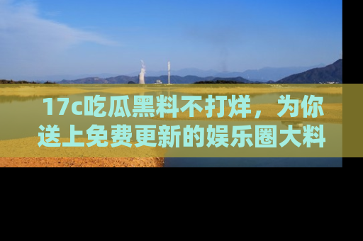 17c吃瓜黑料不打烊,为你送上免费更新的娱乐圈大料!