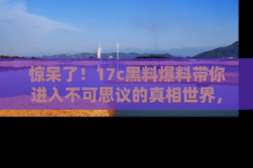 惊呆了！17c黑料爆料带你进入不可思议的真相世界，赶快看链接！