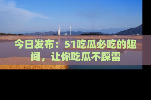 今日发布：51吃瓜必吃的趣闻，让你吃瓜不踩雷