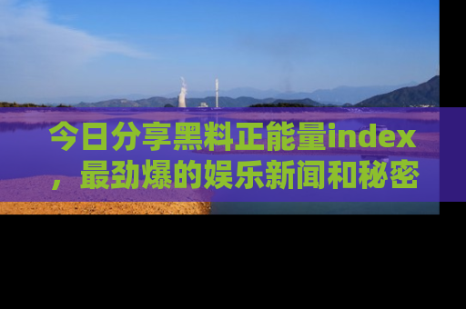 今日分享黑料正能量index，最劲爆的娱乐新闻和秘密等你来发现！