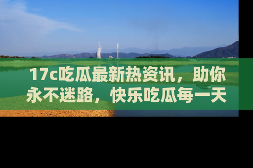 17c吃瓜最新热资讯，助你永不迷路，快乐吃瓜每一天！