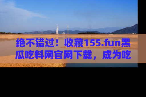 绝不错过！收藏155.fun黑瓜吃料网官网下载，成为吃瓜达人！