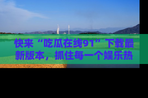 快来“吃瓜在线91”下载最新版本，抓住每一个娱乐热点的精彩瞬间！