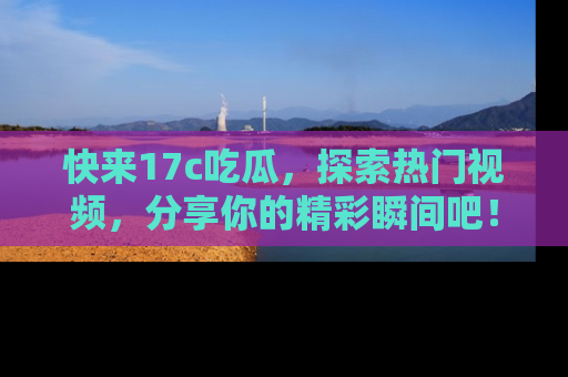快来17c吃瓜，探索热门视频，分享你的精彩瞬间吧！
